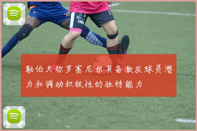 勒伯夫称罗塞尼尔具备激发球员潜力和调动积极性的独特能力