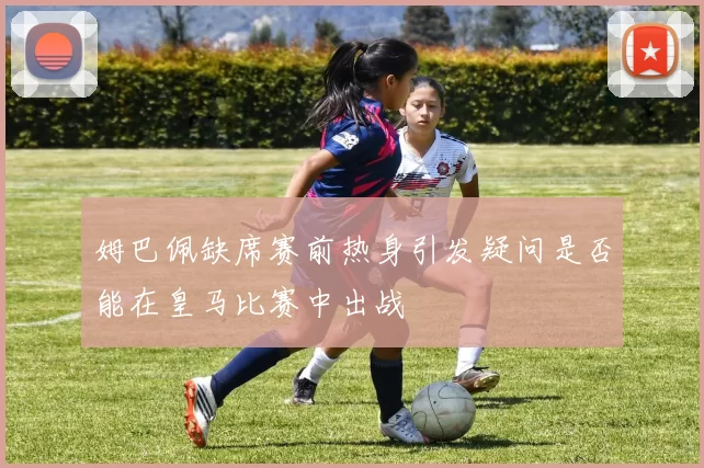 姆巴佩缺席赛前热身引发疑问是否能在皇马比赛中出战