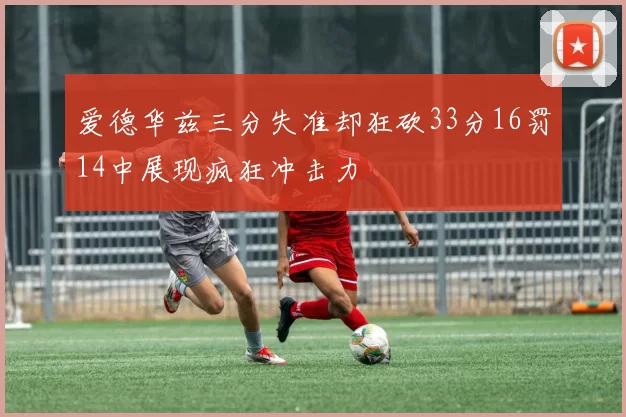 爱德华兹三分失准却狂砍33分16罚14中展现疯狂冲击力