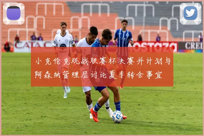 小克伦克观战联赛杯决赛并计划与阿森纳管理层讨论夏季转会事宜