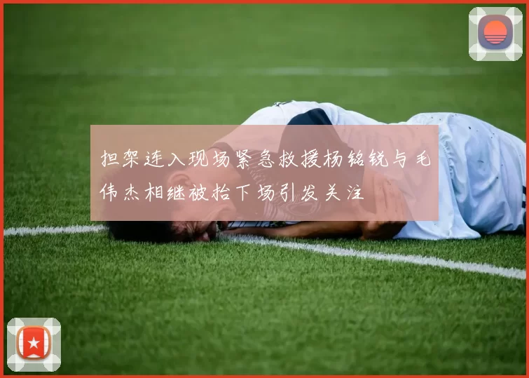 担架连入现场紧急救援杨铭锐与毛伟杰相继被抬下场引发关注