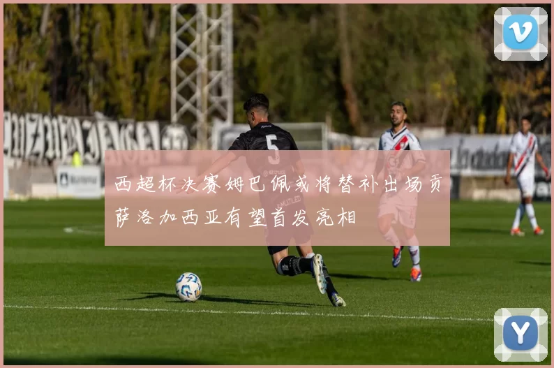 西超杯决赛姆巴佩或将替补出场贡萨洛加西亚有望首发亮相