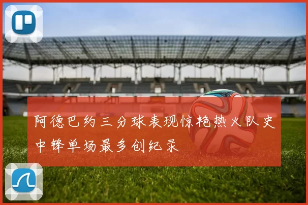 阿德巴约三分球表现惊艳热火队史中锋单场最多创纪录