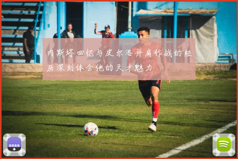 内斯塔回忆与皮尔洛并肩作战的经历深刻体会他的天才魅力