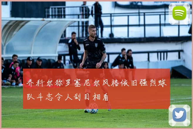 乔科尔称罗塞尼尔风格依旧强烈球队斗志令人刮目相看