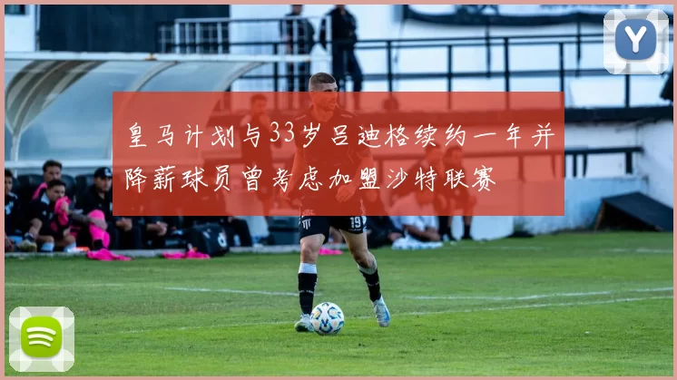 皇马计划与33岁吕迪格续约一年并降薪球员曾考虑加盟沙特联赛