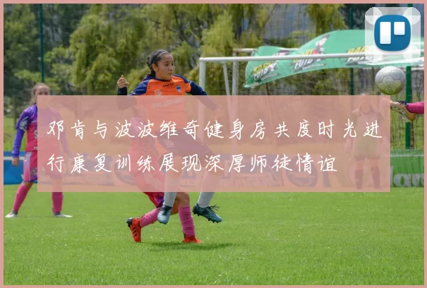 邓肯与波波维奇健身房共度时光进行康复训练展现深厚师徒情谊