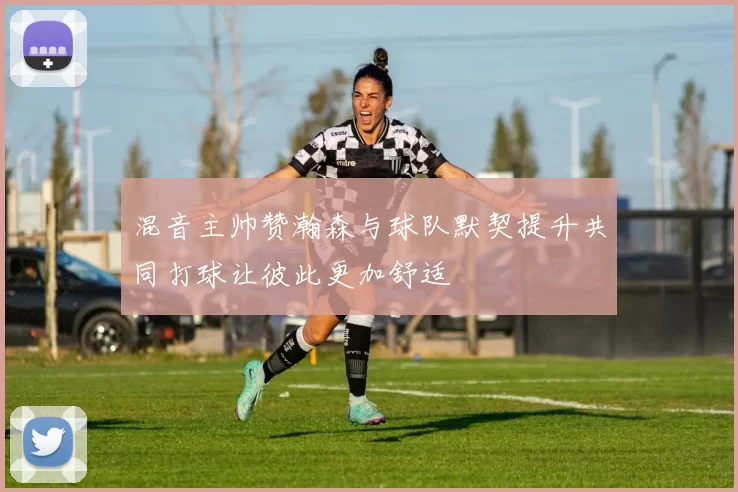 混音主帅赞瀚森与球队默契提升共同打球让彼此更加舒适