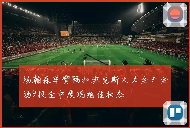 杨瀚森单臂隔扣班克斯火力全开全场9投全中展现绝佳状态