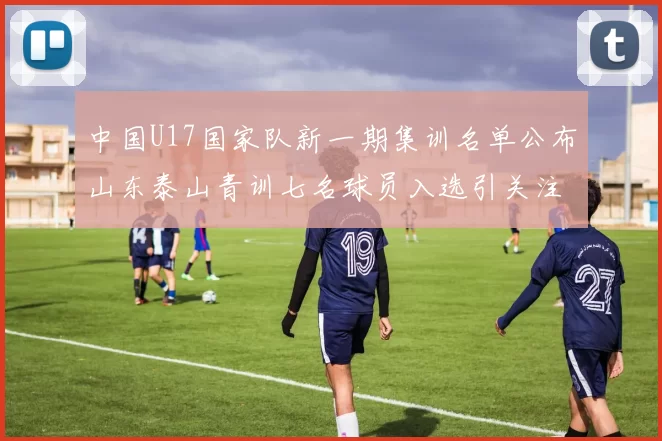 中国U17国家队新一期集训名单公布山东泰山青训七名球员入选引关注