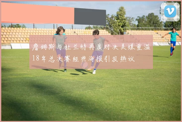詹姆斯与杜兰特再度对决美媒重温18年总决赛经典海报引发热议