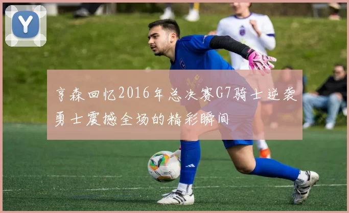 亨森回忆2016年总决赛G7骑士逆袭勇士震撼全场的精彩瞬间