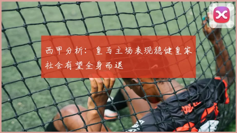 西甲分析：皇马主场表现稳健皇家社会有望全身而退