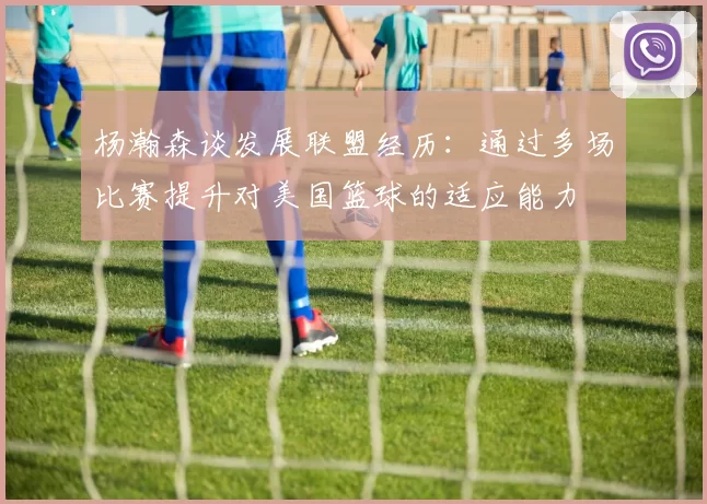 杨瀚森谈发展联盟经历：通过多场比赛提升对美国篮球的适应能力